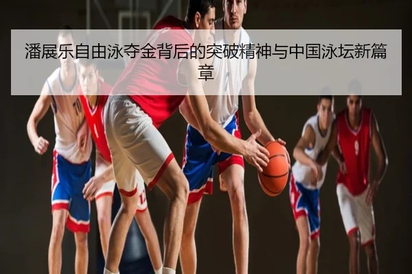 潘展乐自由泳夺金背后的突破精神与中国泳坛新篇章